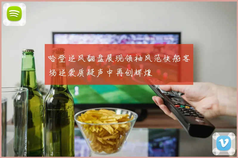 哈登逆风翻盘展现领袖风范快船客场逆袭质疑声中再创辉煌
