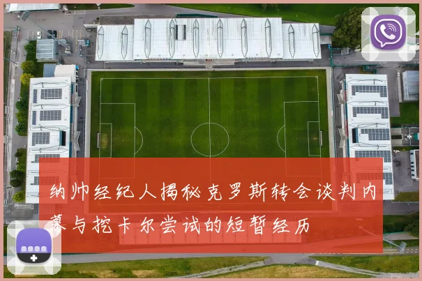 纳帅经纪人揭秘克罗斯转会谈判内幕与挖卡尔尝试的短暂经历