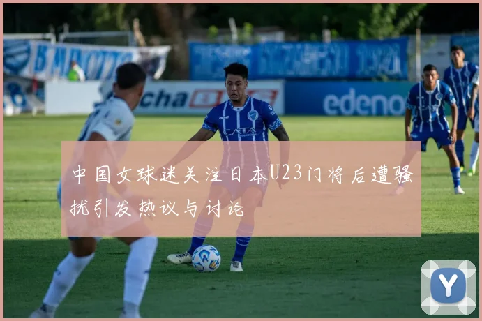 中国女球迷关注日本U23门将后遭骚扰引发热议与讨论
