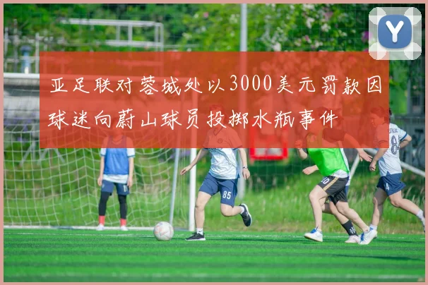 亚足联对蓉城处以3000美元罚款因球迷向蔚山球员投掷水瓶事件