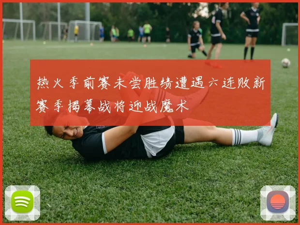 热火季前赛未尝胜绩遭遇六连败新赛季揭幕战将迎战魔术