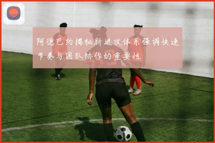 阿德巴约揭秘新进攻体系强调快速节奏与团队协作的重要性