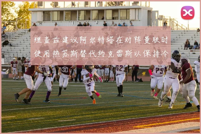 理查兹建议阿尔特塔在对阵曼联时使用热苏斯替代约克雷斯以保持冷静状态
