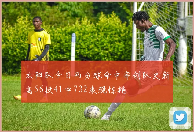 太阳队今日两分球命中率创队史新高56投41中732表现惊艳