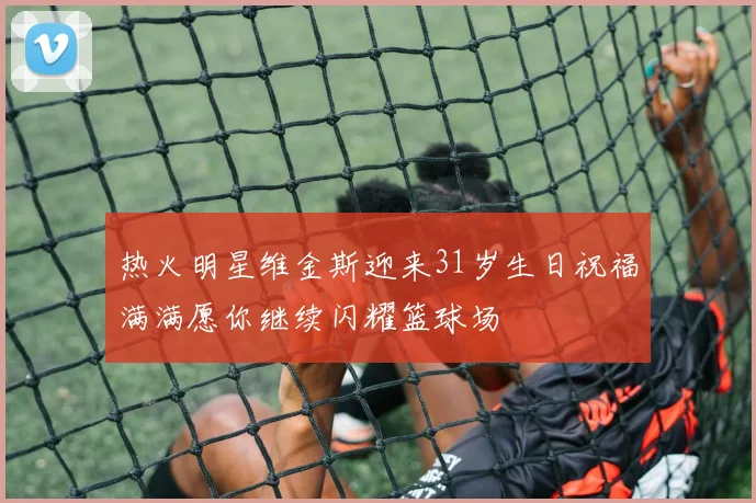 热火明星维金斯迎来31岁生日祝福满满愿你继续闪耀篮球场