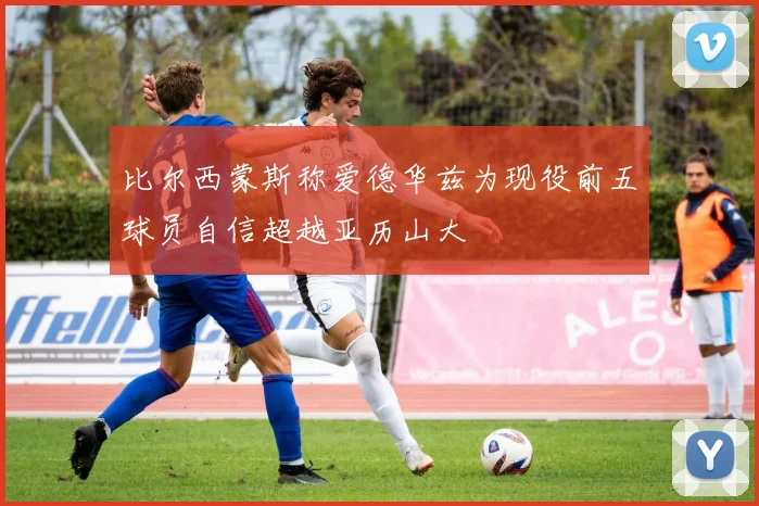 比尔西蒙斯称爱德华兹为现役前五球员自信超越亚历山大