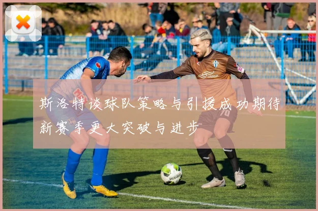 斯洛特谈球队策略与引援成功期待新赛季更大突破与进步