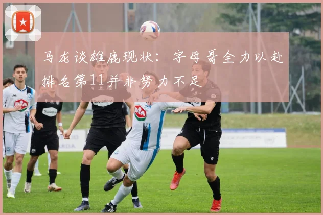马龙谈雄鹿现状：字母哥全力以赴排名第11并非努力不足