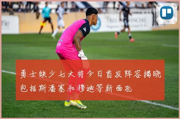 勇士缺少七大将今日首发阵容揭晓包括斯潘塞和穆迪等新面孔