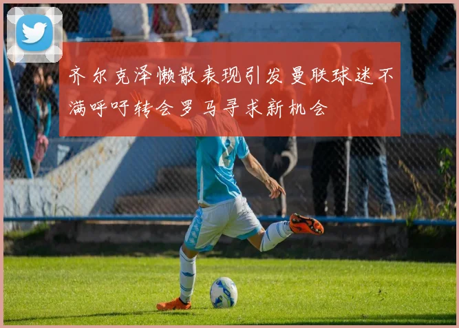 齐尔克泽懒散表现引发曼联球迷不满呼吁转会罗马寻求新机会