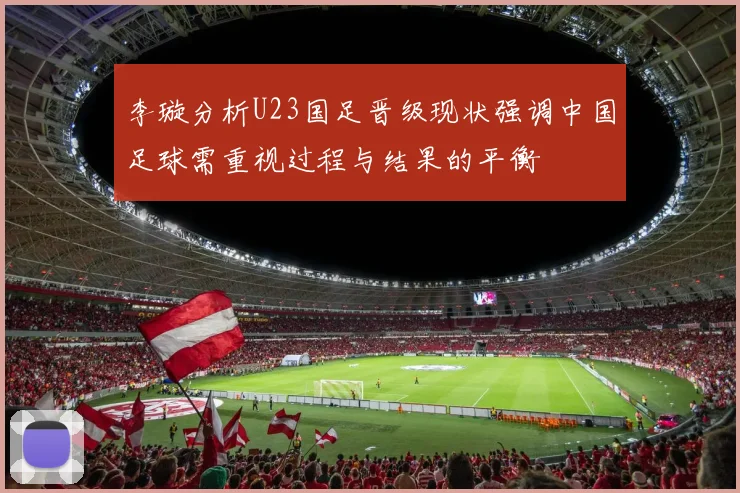 李璇分析U23国足晋级现状强调中国足球需重视过程与结果的平衡