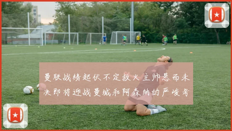 曼联战绩起伏不定救火主帅悬而未决即将迎战曼城和阿森纳的严峻考验