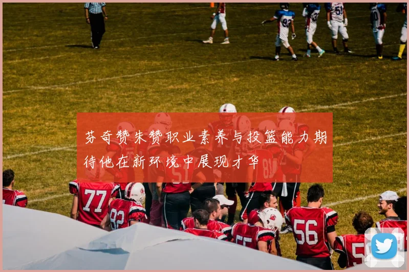 芬奇赞朱赞职业素养与投篮能力期待他在新环境中展现才华