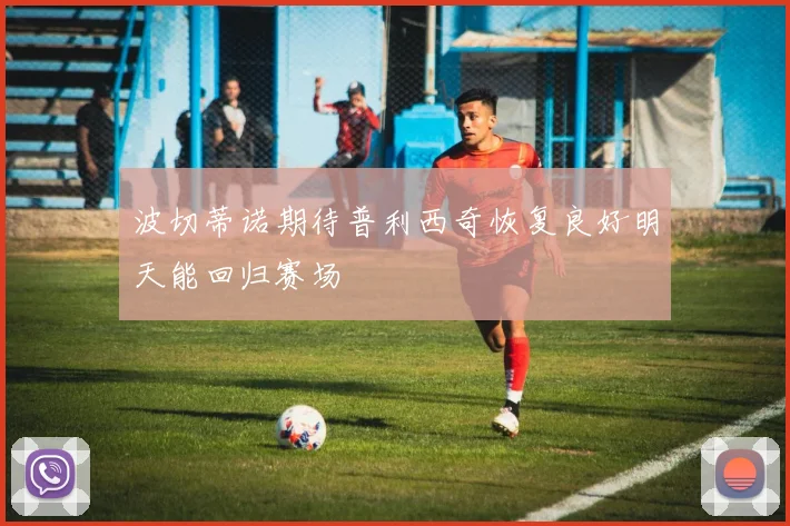 波切蒂诺期待普利西奇恢复良好明天能回归赛场