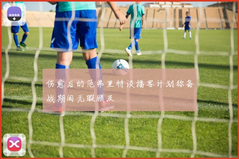 伤愈后的范弗里特谈播客计划称备战期间无暇顾及