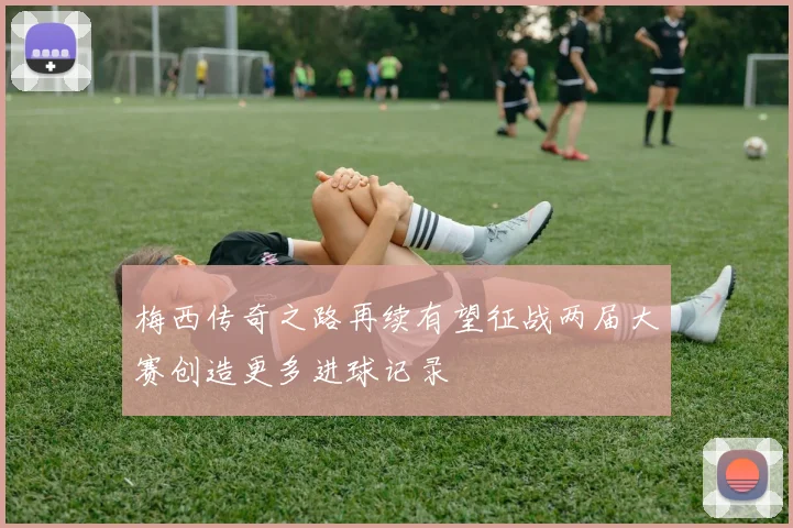 梅西传奇之路再续有望征战两届大赛创造更多进球记录