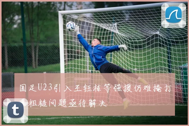 国足U23引入王钰栋等强援仍难掩打法粗糙问题亟待解决