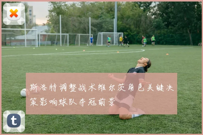 斯洛特调整战术维尔茨角色关键决策影响球队夺冠前景