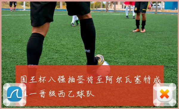 国王杯八强抽签将至阿尔瓦塞特成唯一晋级西乙球队