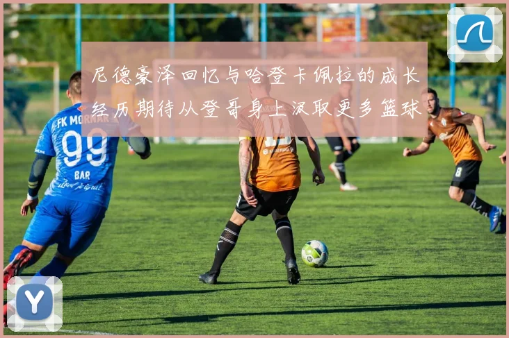 尼德豪泽回忆与哈登卡佩拉的成长经历期待从登哥身上汲取更多篮球智慧