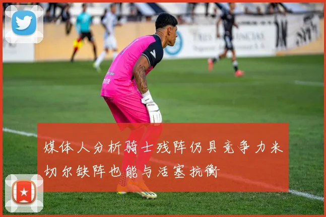 媒体人分析骑士残阵仍具竞争力米切尔缺阵也能与活塞抗衡