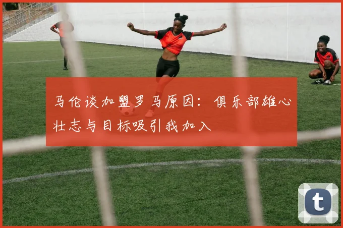 马伦谈加盟罗马原因：俱乐部雄心壮志与目标吸引我加入