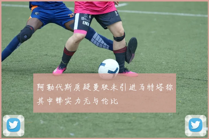 阿勒代斯质疑曼联未引进马特塔称其中锋实力无与伦比