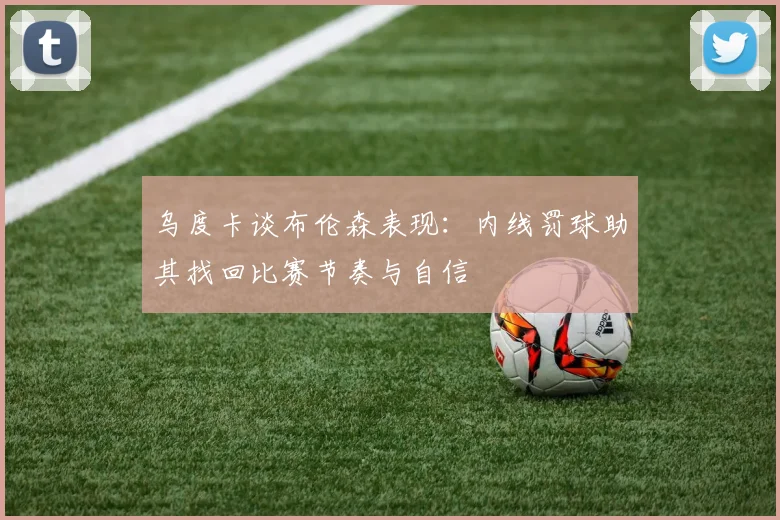 乌度卡谈布伦森表现：内线罚球助其找回比赛节奏与自信