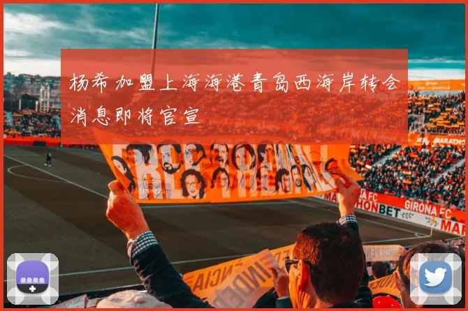 杨希加盟上海海港青岛西海岸转会消息即将官宣
