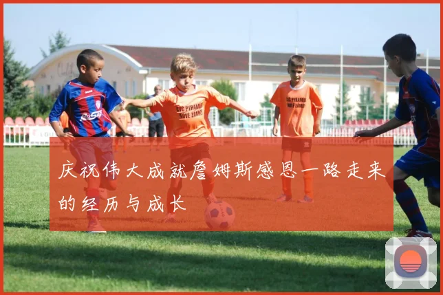 庆祝伟大成就詹姆斯感恩一路走来的经历与成长