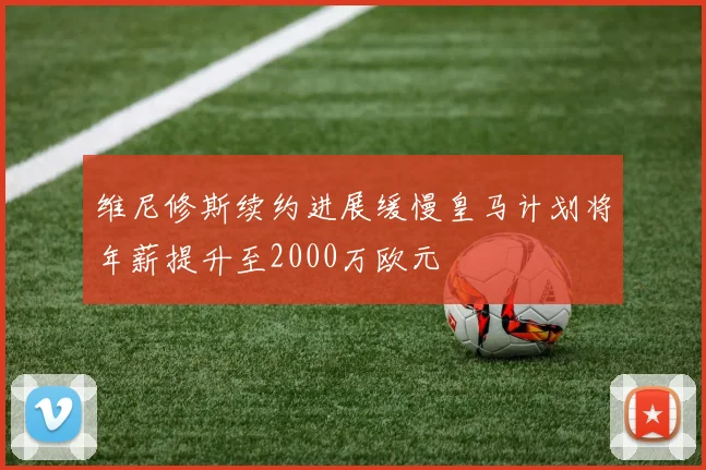 维尼修斯续约进展缓慢皇马计划将年薪提升至2000万欧元