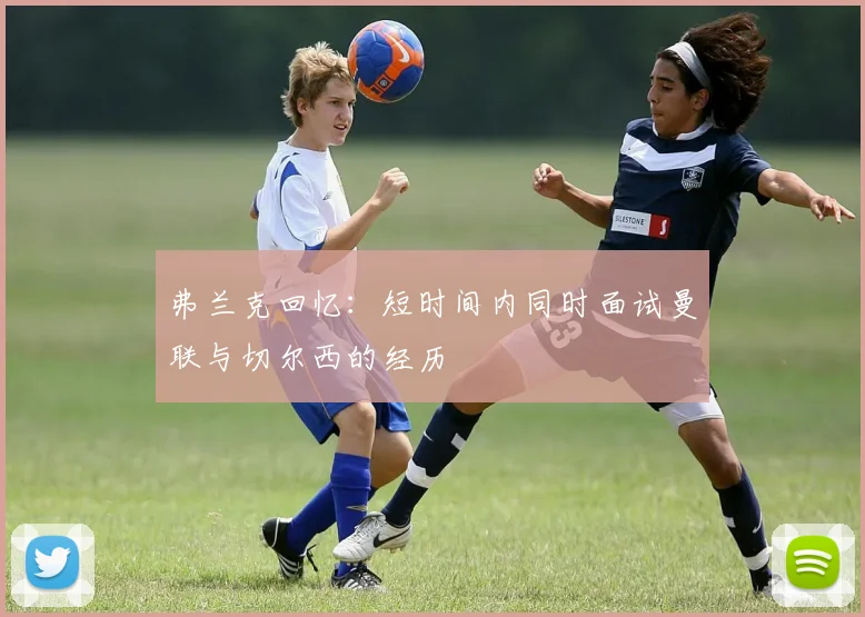 弗兰克回忆：短时间内同时面试曼联与切尔西的经历