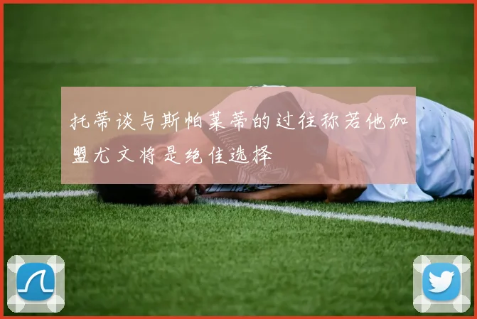托蒂谈与斯帕莱蒂的过往称若他加盟尤文将是绝佳选择