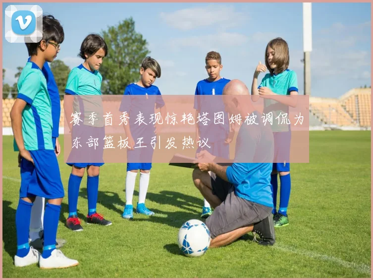 赛季首秀表现惊艳塔图姆被调侃为东部篮板王引发热议