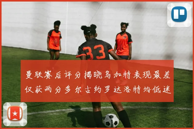 曼联赛后评分揭晓乌加特表现最差仅获两分多尔古约罗达洛特均低迷仅得四分
