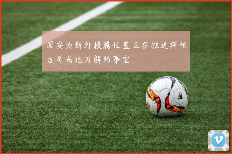 国安为新外援腾位置正在推进斯帕吉奇或达万解约事宜