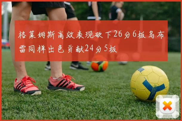 格莱姆斯高效表现砍下26分6板乌布雷同样出色贡献24分5板